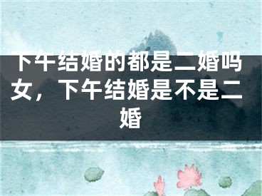 下午结婚的都是二婚吗女，下午结婚是不是二婚