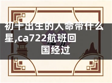 初十出生的人命带什么星,ca722航班回国经过