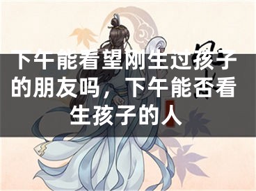 下午能看望刚生过孩子的朋友吗，下午能否看生孩子的人