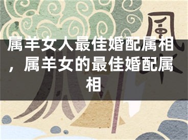 属羊女人最佳婚配属相，属羊女的最佳婚配属相