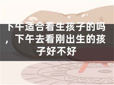 下午适合看生孩子的吗，下午去看刚出生的孩子好不好