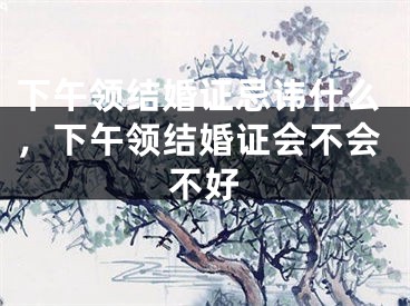 下午领结婚证忌讳什么,下午领结婚证会不会不好