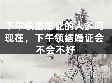 下午领结婚证的人多吗现在,下午领结婚证会不会不好