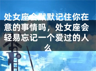 处女座会默默记住你在意的事情吗，处女座会轻易忘记一个爱过的人么