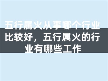 五行属火从事哪个行业比较好，五行属火的行业有哪些工作