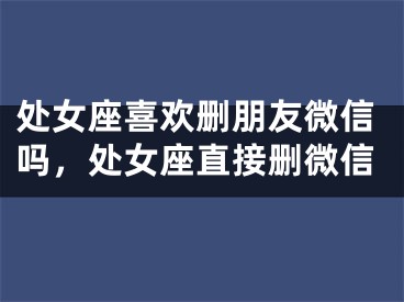 处女座喜欢删朋友微信吗，处女座直接删微信