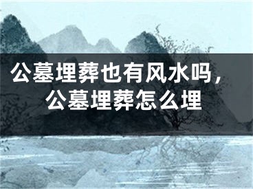 公墓埋葬也有风水吗，公墓埋葬怎么埋