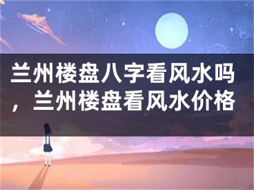 兰州楼盘八字看风水吗，兰州楼盘看风水价格