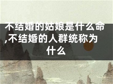 不结婚的姑娘是什么命,不结婚的人群统称为什么