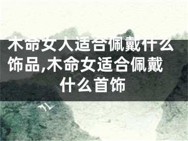 木命女人适合佩戴什么饰品,木命女适合佩戴什么首饰