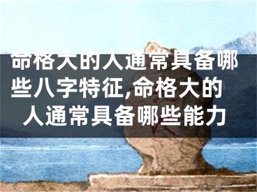 命格大的人通常具备哪些八字特征,命格大的人通常具备哪些能力