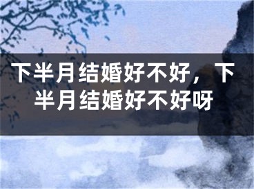 下半月结婚好不好，下半月结婚好不好呀