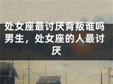 处女座最讨厌背叛谁吗男生，处女座的人最讨厌