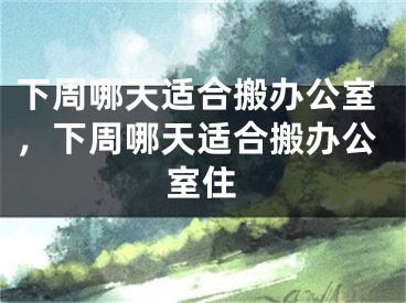 下周哪天适合搬办公室，下周哪天适合搬办公室住