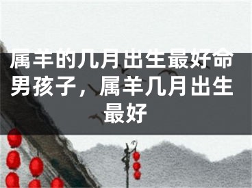属羊的几月出生最好命男孩子，属羊几月出生最好