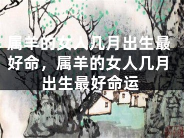 属羊的女人几月出生最好命，属羊的女人几月出生最好命运