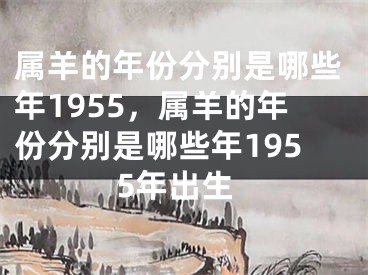 属羊的年份分别是哪些年1955，属羊的年份分别是哪些年1955年出生