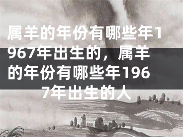属羊的年份有哪些年1967年出生的，属羊的年份有哪些年1967年出生的人