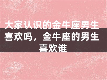 大家认识的金牛座男生喜欢吗，金牛座的男生喜欢谁