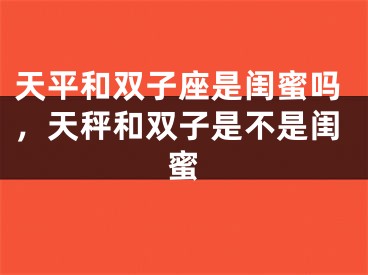 天平和双子座是闺蜜吗,天秤和双子是不是闺蜜