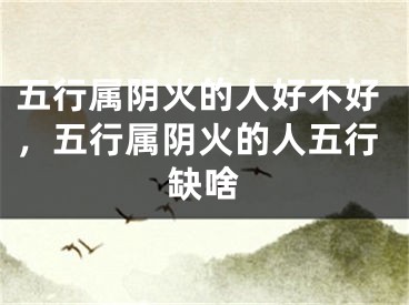 五行属阴火的人好不好,五行属阴火的人五行缺啥