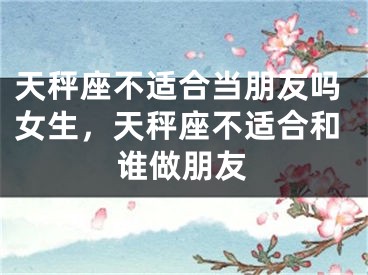 天秤座不适合当朋友吗女生，天秤座不适合和谁做朋友