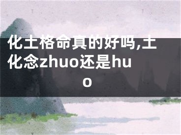化土格命真的好吗,土化念zhuo还是huo