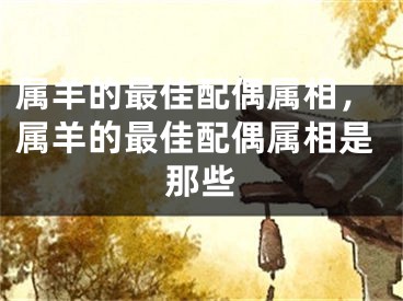 属羊的最佳配偶属相，属羊的最佳配偶属相是那些