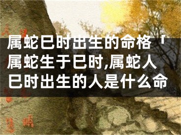 属蛇巳时出生的命格「属蛇生于巳时,属蛇人巳时出生的人是什么命
