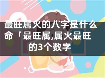 最旺属火的八字是什么命「最旺属,属火最旺的3个数字