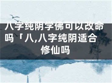 八字纯阴学佛可以改命吗「八,八字纯阴适合修仙吗