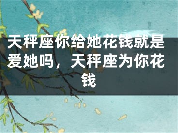 天秤座你给她花钱就是爱她吗，天秤座为你花钱