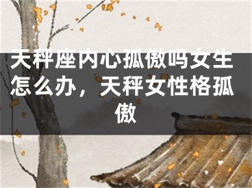 天秤座内心孤傲吗女生怎么办，天秤女性格孤傲