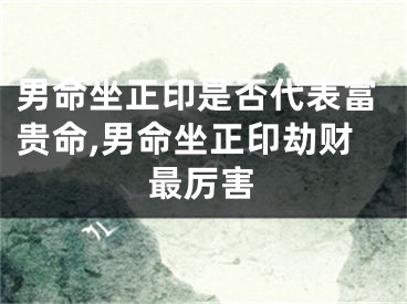 男命坐正印是否代表富贵命,男命坐正印劫财最厉害