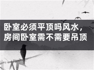 卧室必须平顶吗风水，房间卧室需不需要吊顶