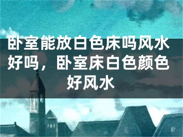 卧室能放白色床吗风水好吗，卧室床白色颜色好风水
