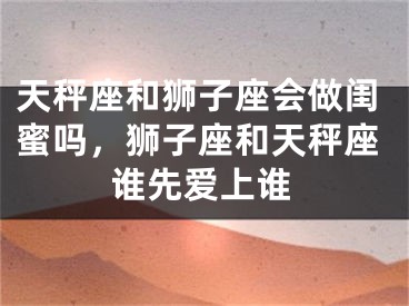 天秤座和狮子座会做闺蜜吗,狮子座和天秤座谁先爱上谁
