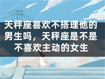 天秤座喜欢不搭理他的男生吗，天秤座是不是不喜欢主动的女生