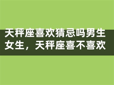 天秤座喜欢猜忌吗男生女生，天秤座喜不喜欢