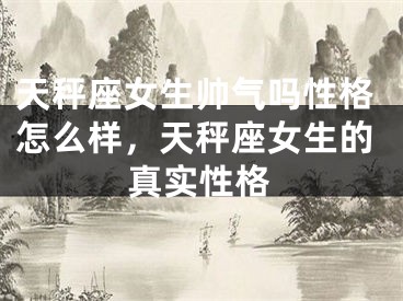 天秤座女生帅气吗性格怎么样，天秤座女生的真实性格