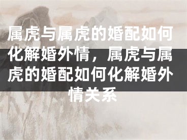 属虎与属虎的婚配如何化解婚外情,属虎与属虎的婚配如何化解婚外情关系