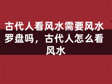 古代人看风水需要风水罗盘吗，古代人怎么看风水