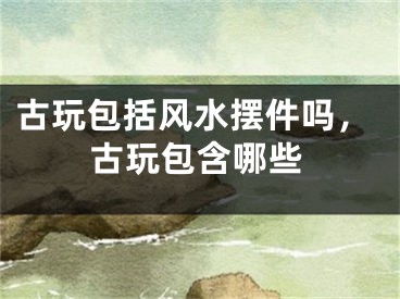 古玩包括风水摆件吗,古玩包含哪些