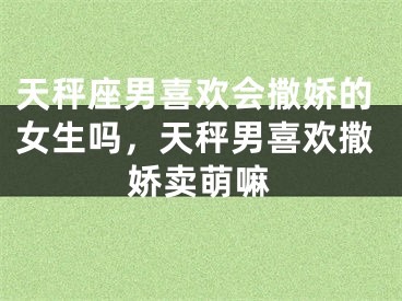 天秤座男喜欢会撒娇的女生吗，天秤男喜欢撒娇卖萌嘛
