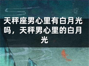 天秤座男心里有白月光吗,天秤男心里的白月光