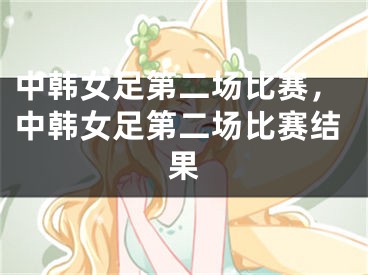 中韩女足第二场比赛，中韩女足第二场比赛结果
