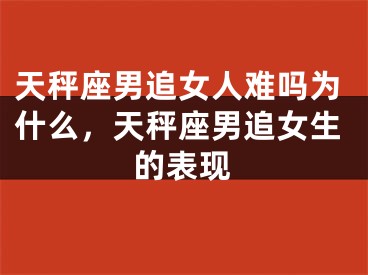 天秤座男追女人难吗为什么，天秤座男追女生的表现