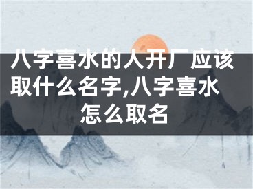 八字喜水的人开厂应该取什么名字,八字喜水怎么取名