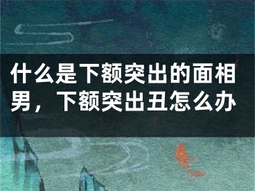 什么是下额突出的面相男，下额突出丑怎么办