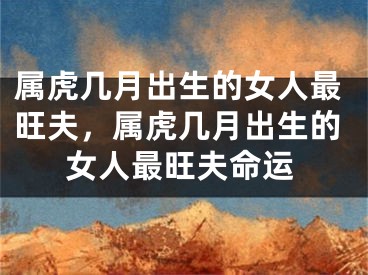 属虎几月出生的女人最旺夫，属虎几月出生的女人最旺夫命运